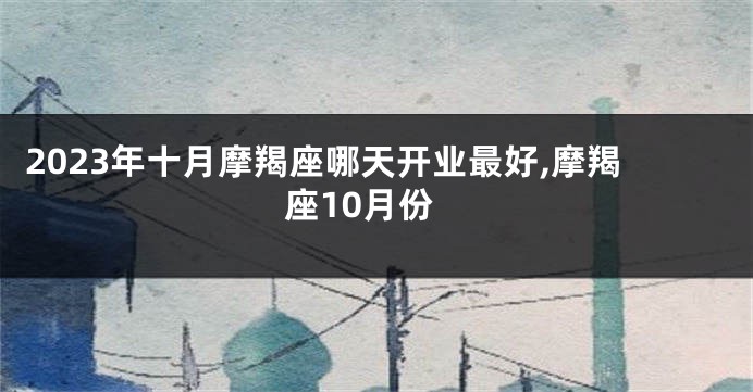 2023年十月摩羯座哪天开业最好,摩羯座10月份