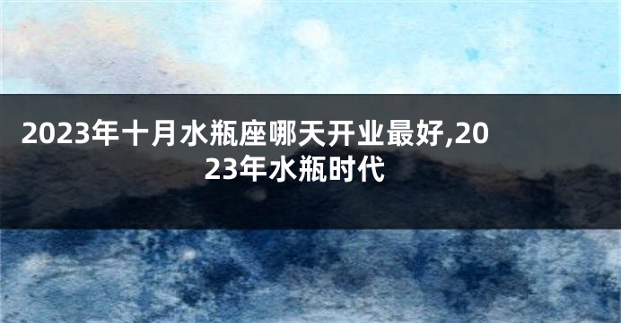 2023年十月水瓶座哪天开业最好,2023年水瓶时代