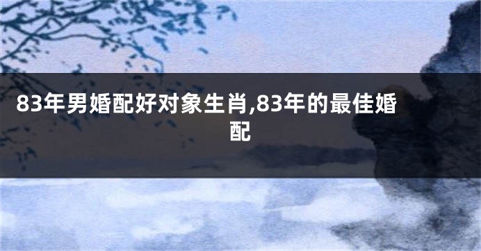 83年男婚配好对象生肖,83年的最佳婚配