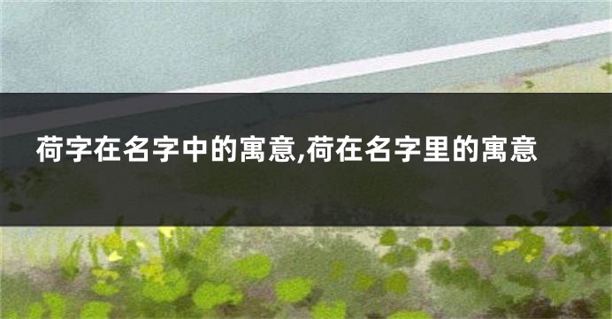 荷字在名字中的寓意,荷在名字里的寓意