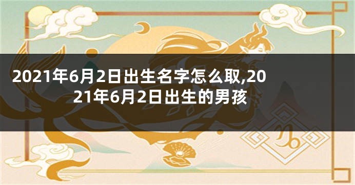 2021年6月2日出生名字怎么取,2021年6月2日出生的男孩