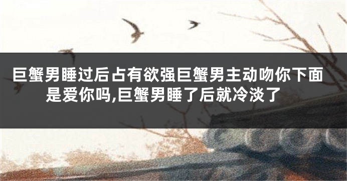 巨蟹男睡过后占有欲强巨蟹男主动吻你下面是爱你吗,巨蟹男睡了后就冷淡了