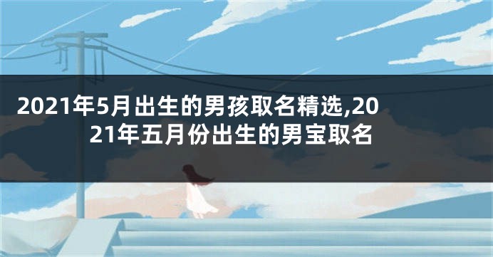 2021年5月出生的男孩取名精选,2021年五月份出生的男宝取名