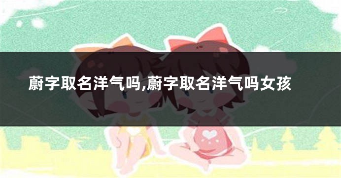 蔚字取名洋气吗,蔚字取名洋气吗女孩