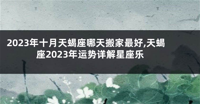 2023年十月天蝎座哪天搬家最好,天蝎座2023年运势详解星座乐