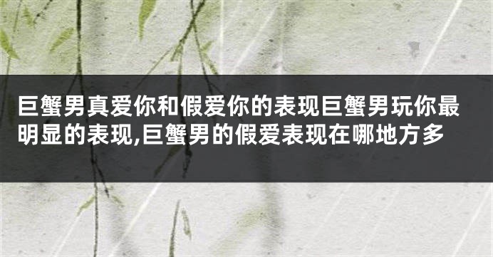 巨蟹男真爱你和假爱你的表现巨蟹男玩你最明显的表现,巨蟹男的假爱表现在哪地方多
