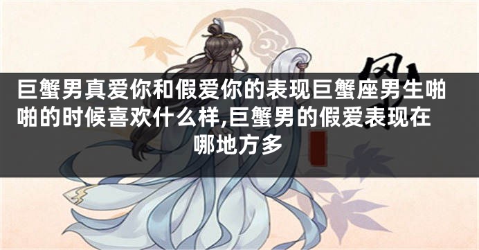 巨蟹男真爱你和假爱你的表现巨蟹座男生啪啪的时候喜欢什么样,巨蟹男的假爱表现在哪地方多