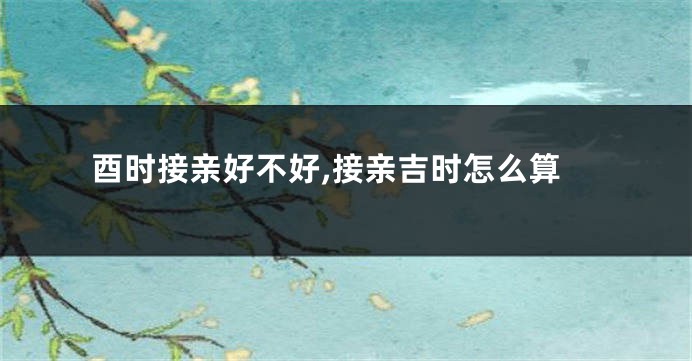 酉时接亲好不好,接亲吉时怎么算