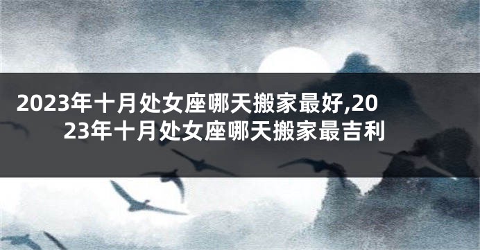 2023年十月处女座哪天搬家最好,2023年十月处女座哪天搬家最吉利