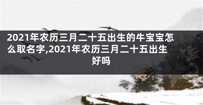 2021年农历三月二十五出生的牛宝宝怎么取名字,2021年农历三月二十五出生好吗