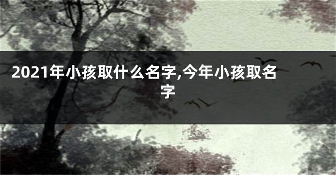 2021年小孩取什么名字,今年小孩取名字