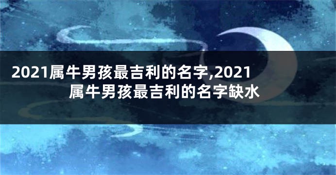 2021属牛男孩最吉利的名字,2021属牛男孩最吉利的名字缺水