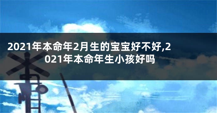 2021年本命年2月生的宝宝好不好,2021年本命年生小孩好吗