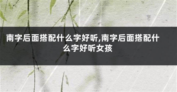 南字后面搭配什么字好听,南字后面搭配什么字好听女孩