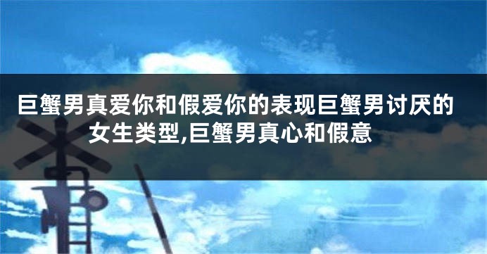 巨蟹男真爱你和假爱你的表现巨蟹男讨厌的女生类型,巨蟹男真心和假意