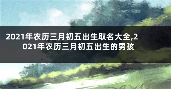 2021年农历三月初五出生取名大全,2021年农历三月初五出生的男孩