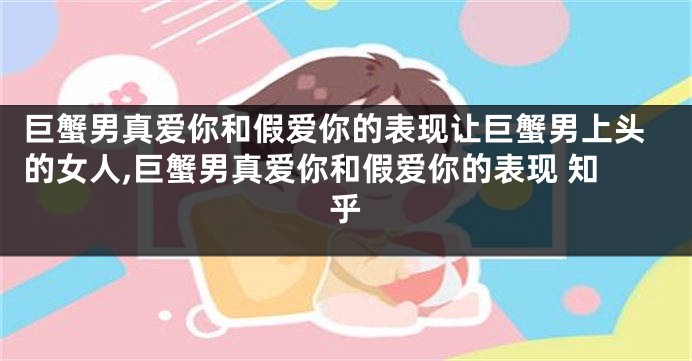 巨蟹男真爱你和假爱你的表现让巨蟹男上头的女人,巨蟹男真爱你和假爱你的表现 知乎