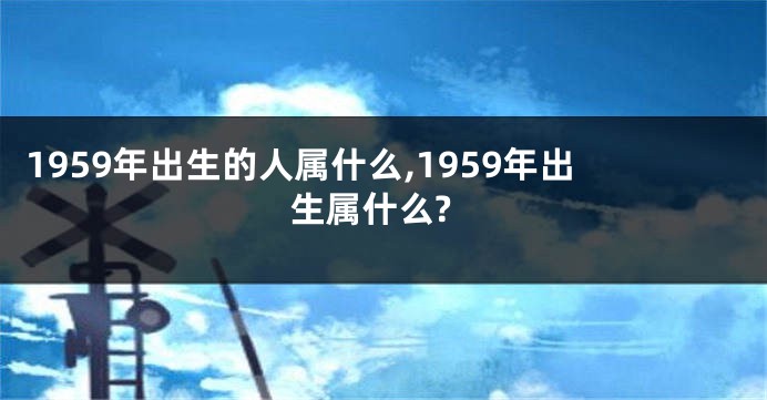 1959年出生的人属什么,1959年出生属什么?