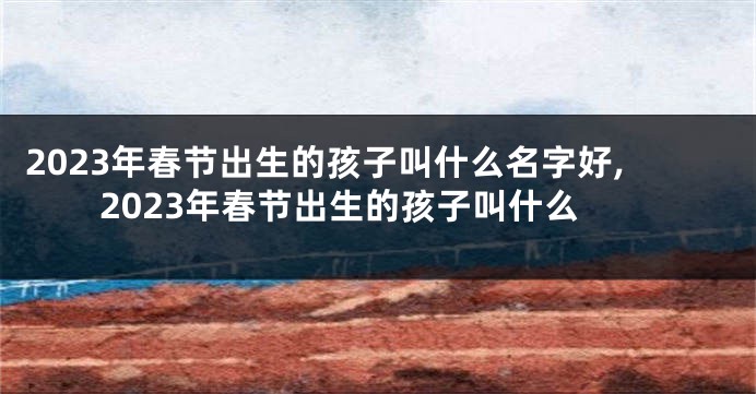 2023年春节出生的孩子叫什么名字好,2023年春节出生的孩子叫什么