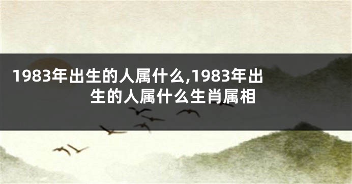 1983年出生的人属什么,1983年出生的人属什么生肖属相