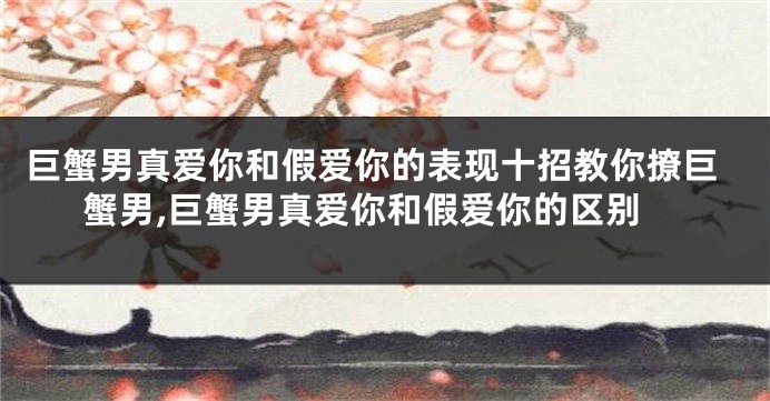 巨蟹男真爱你和假爱你的表现十招教你撩巨蟹男,巨蟹男真爱你和假爱你的区别