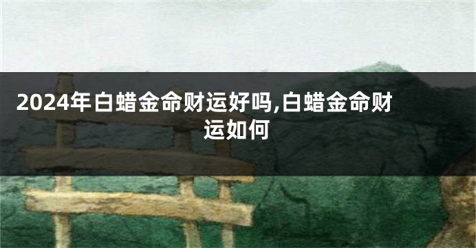 2024年白蜡金命财运好吗,白蜡金命财运如何