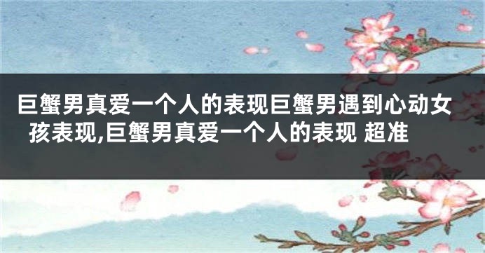 巨蟹男真爱一个人的表现巨蟹男遇到心动女孩表现,巨蟹男真爱一个人的表现 超准