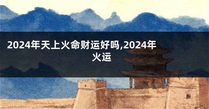 2024年天上火命财运好吗,2024年 火运