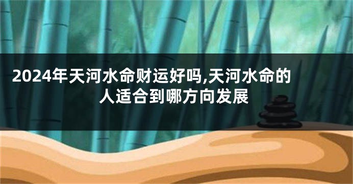 2024年天河水命财运好吗,天河水命的人适合到哪方向发展