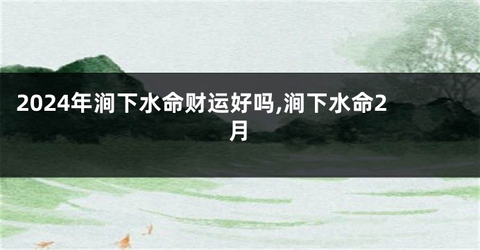 2024年涧下水命财运好吗,涧下水命2月
