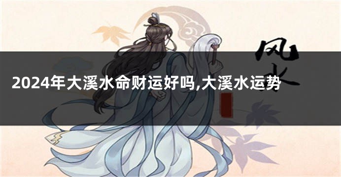 2024年大溪水命财运好吗,大溪水运势