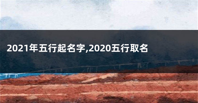 2021年五行起名字,2020五行取名
