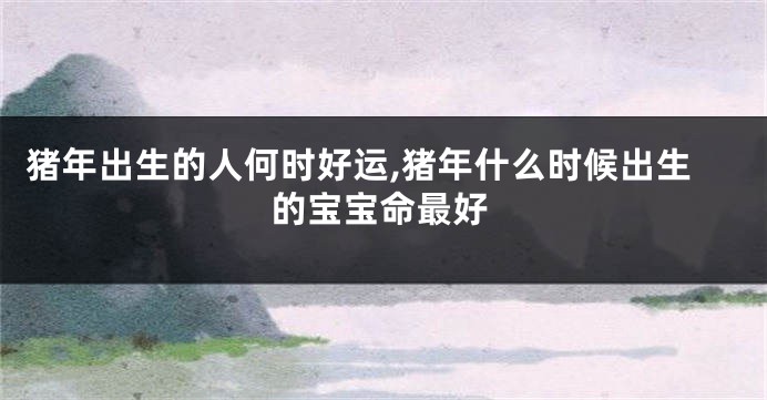 猪年出生的人何时好运,猪年什么时候出生的宝宝命最好
