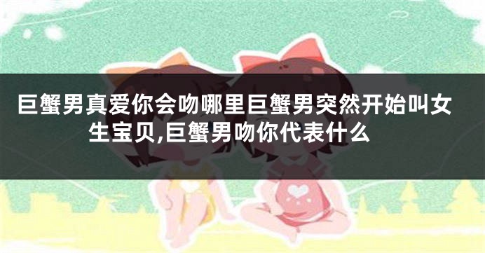 巨蟹男真爱你会吻哪里巨蟹男突然开始叫女生宝贝,巨蟹男吻你代表什么