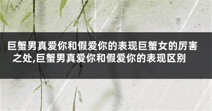 巨蟹男真爱你和假爱你的表现巨蟹女的厉害之处,巨蟹男真爱你和假爱你的表现区别