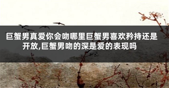 巨蟹男真爱你会吻哪里巨蟹男喜欢矜持还是开放,巨蟹男吻的深是爱的表现吗