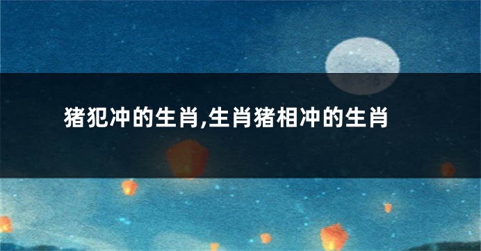 猪犯冲的生肖,生肖猪相冲的生肖