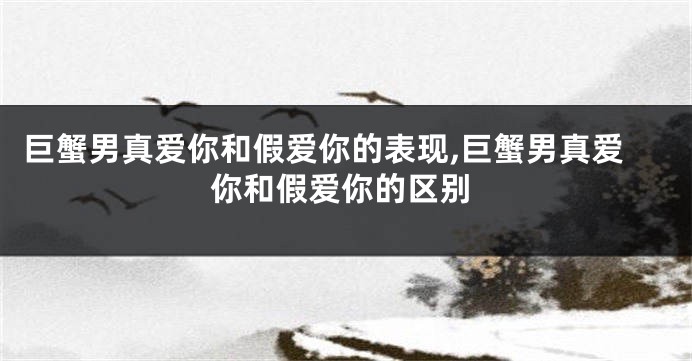 巨蟹男真爱你和假爱你的表现,巨蟹男真爱你和假爱你的区别