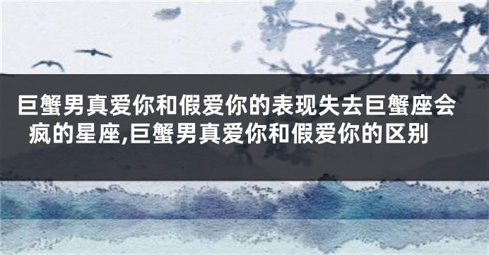 巨蟹男真爱你和假爱你的表现失去巨蟹座会疯的星座,巨蟹男真爱你和假爱你的区别