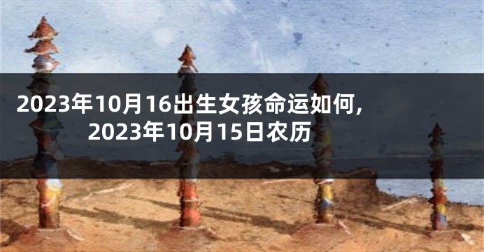2023年10月16出生女孩命运如何,2023年10月15日农历
