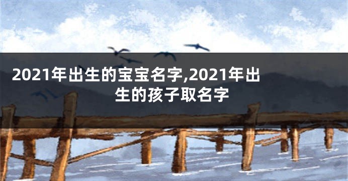 2021年出生的宝宝名字,2021年出生的孩子取名字