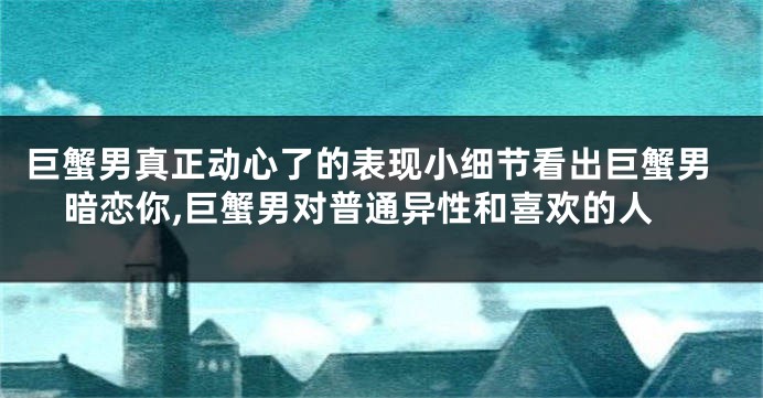巨蟹男真正动心了的表现小细节看出巨蟹男暗恋你,巨蟹男对普通异性和喜欢的人