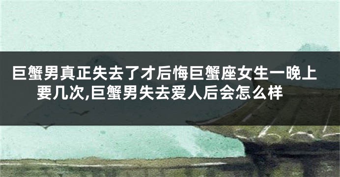 巨蟹男真正失去了才后悔巨蟹座女生一晚上要几次,巨蟹男失去爱人后会怎么样