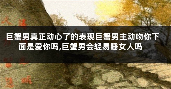 巨蟹男真正动心了的表现巨蟹男主动吻你下面是爱你吗,巨蟹男会轻易睡女人吗