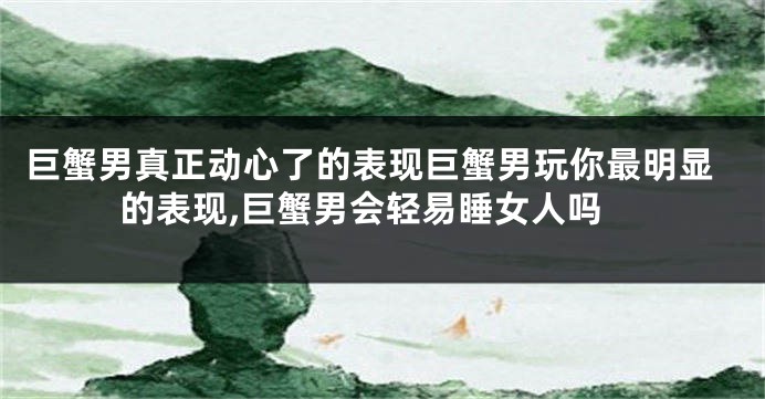 巨蟹男真正动心了的表现巨蟹男玩你最明显的表现,巨蟹男会轻易睡女人吗