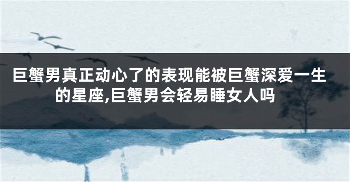 巨蟹男真正动心了的表现能被巨蟹深爱一生的星座,巨蟹男会轻易睡女人吗