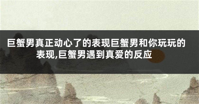 巨蟹男真正动心了的表现巨蟹男和你玩玩的表现,巨蟹男遇到真爱的反应
