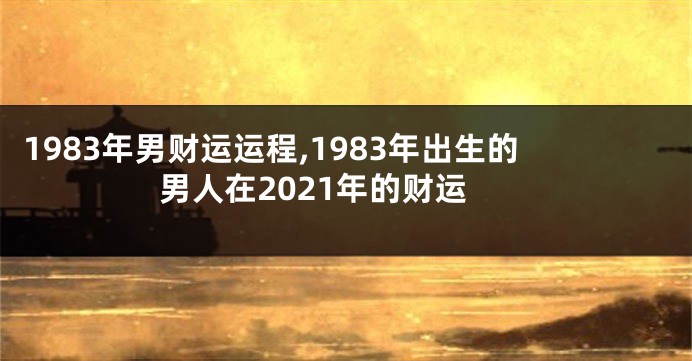 1983年男财运运程,1983年出生的男人在2021年的财运