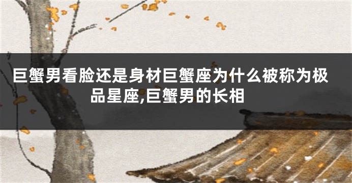 巨蟹男看脸还是身材巨蟹座为什么被称为极品星座,巨蟹男的长相