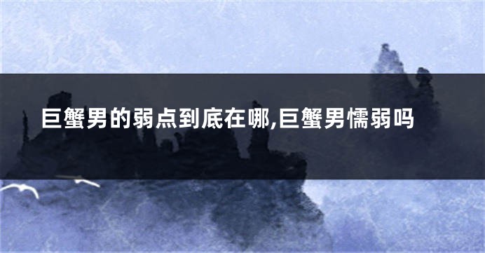 巨蟹男的弱点到底在哪,巨蟹男懦弱吗